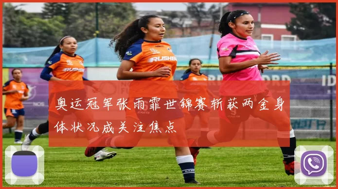 奥运冠军张雨霏世锦赛斩获两金身体状况成关注焦点
