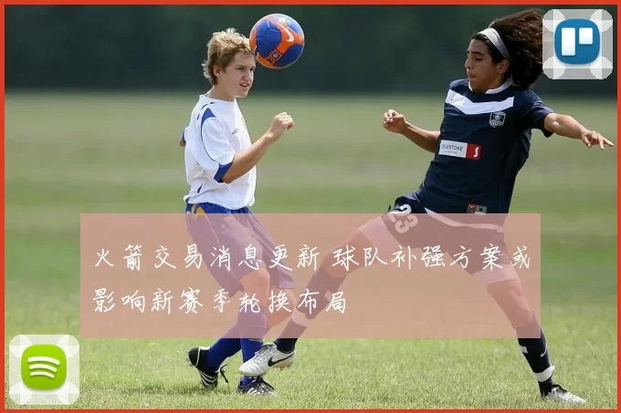 火箭交易消息更新 球队补强方案或影响新赛季轮换布局