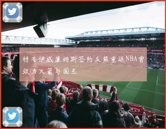 特洛伊威廉姆斯签约灰熊重返NBA曾效力火箭与国王