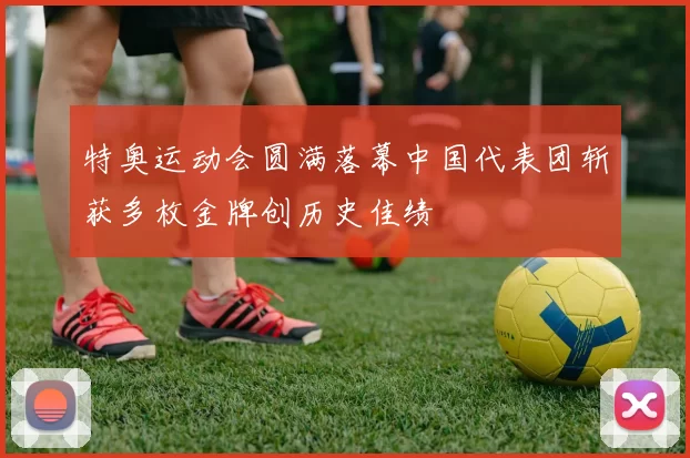 特奥运动会圆满落幕中国代表团斩获多枚金牌创历史佳绩