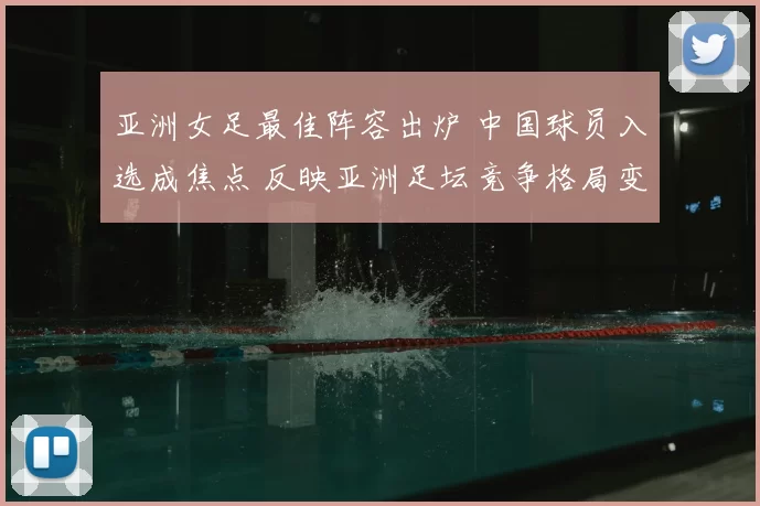 亚洲女足最佳阵容出炉 中国球员入选成焦点 反映亚洲足坛竞争格局变化