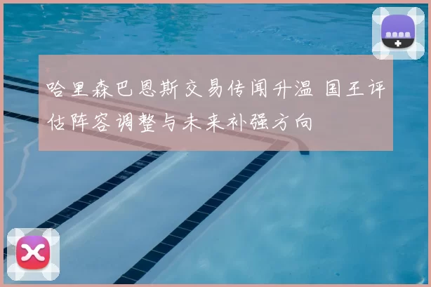 哈里森巴恩斯交易传闻升温 国王评估阵容调整与未来补强方向