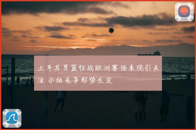 土耳其男篮征战欧洲赛场表现引关注 小组竞争形势生变