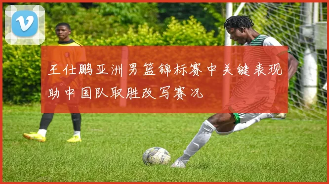 王仕鹏亚洲男篮锦标赛中关键表现助中国队取胜改写赛况