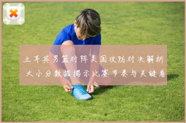 土耳其男篮对阵美国攻防对决解析 大小分数据揭示比赛节奏与关键看点