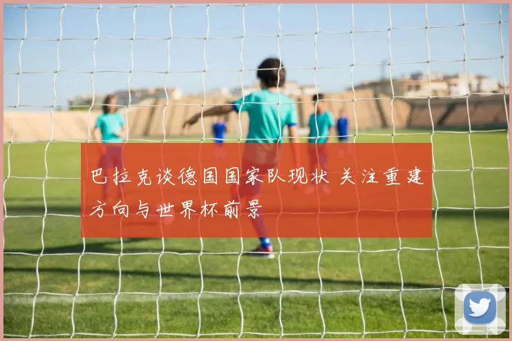 巴拉克谈德国国家队现状 关注重建方向与世界杯前景
