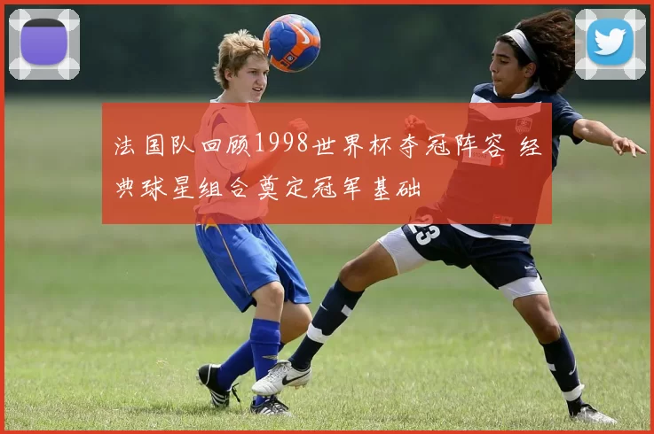 法国队回顾1998世界杯夺冠阵容 经典球星组合奠定冠军基础