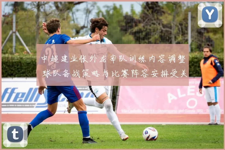 中超建业张外龙率队训练内容调整 球队备战策略与比赛阵容安排受关注