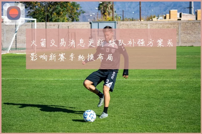 火箭交易消息更新 球队补强方案或影响新赛季轮换布局