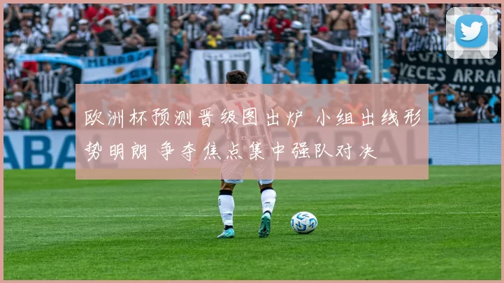 欧洲杯预测晋级图出炉 小组出线形势明朗 争夺焦点集中强队对决
