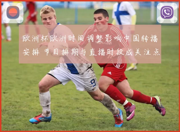 欧洲杯欧洲时间调整影响中国转播安排 节目排期与直播时段成关注点