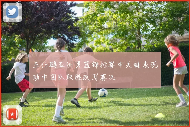 王仕鹏亚洲男篮锦标赛中关键表现助中国队取胜改写赛况