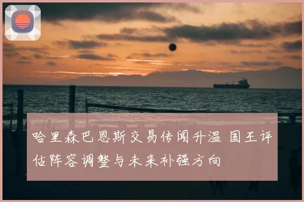 哈里森巴恩斯交易传闻升温 国王评估阵容调整与未来补强方向