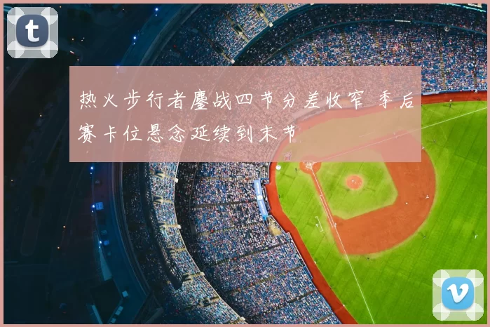 热火步行者鏖战四节分差收窄 季后赛卡位悬念延续到末节