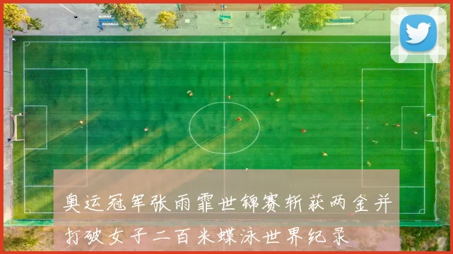 奥运冠军张雨霏世锦赛斩获两金并打破女子二百米蝶泳世界纪录