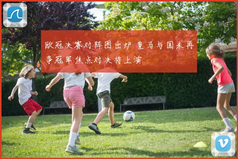 欧冠决赛对阵图出炉 皇马与国米再争冠军焦点对决将上演