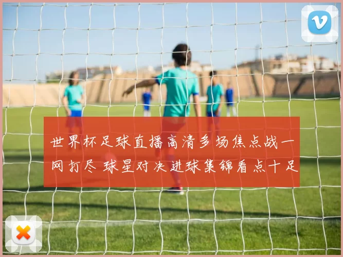 世界杯足球直播高清多场焦点战一网打尽 球星对决进球集锦看点十足