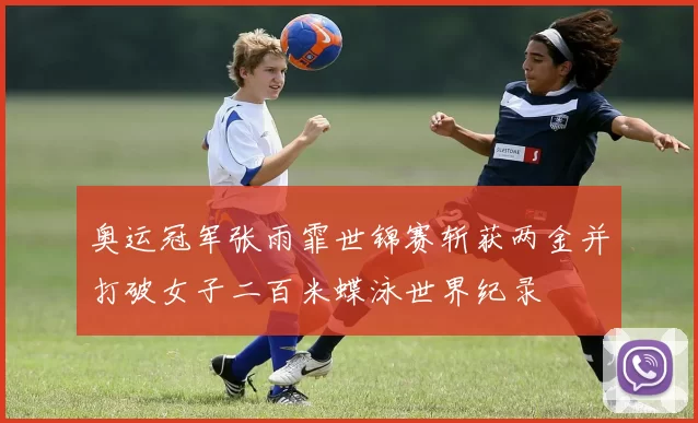 奥运冠军张雨霏世锦赛斩获两金并打破女子二百米蝶泳世界纪录