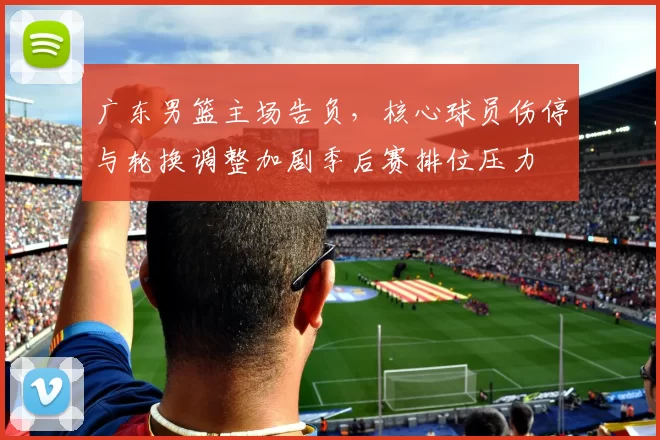 广东男篮主场告负,核心球员伤停与轮换调整加剧季后赛排位压力