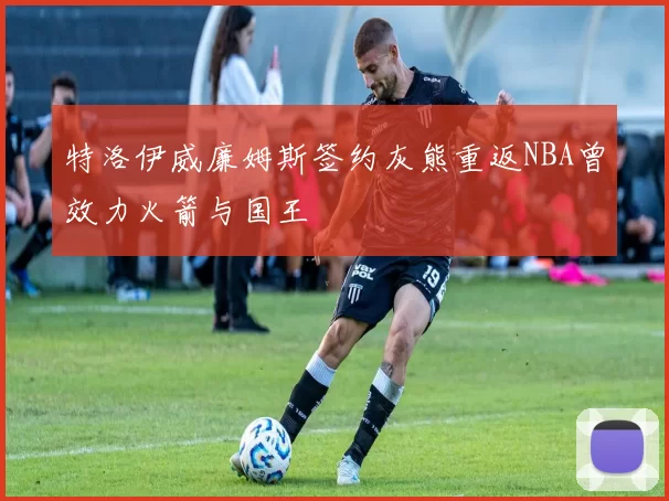 特洛伊威廉姆斯签约灰熊重返NBA曾效力火箭与国王