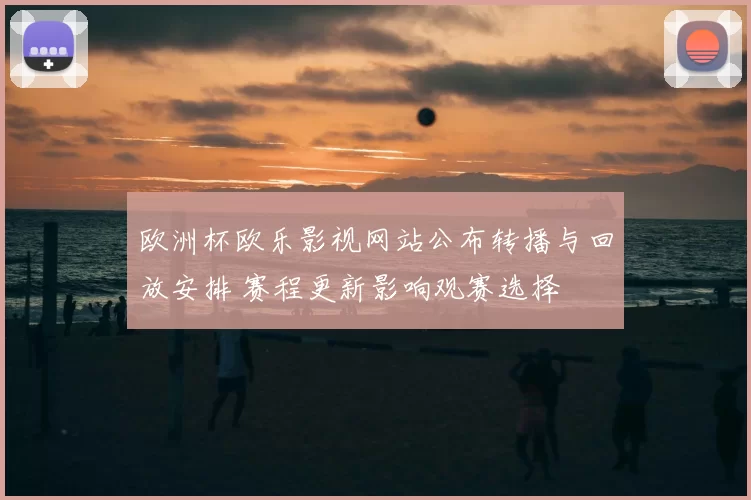 欧洲杯欧乐影视网站公布转播与回放安排 赛程更新影响观赛选择