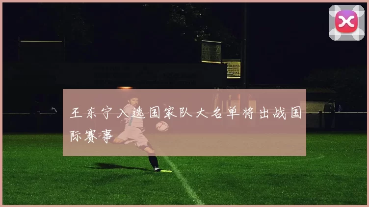 王东宁入选国家队大名单将出战国际赛事