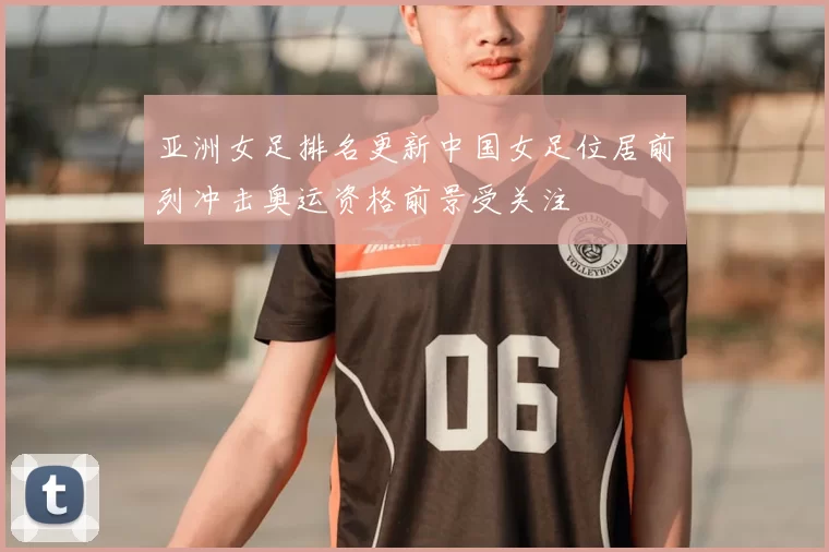 亚洲女足排名更新中国女足位居前列冲击奥运资格前景受关注