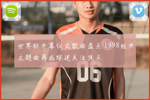 世界杯开幕仪式歌曲盘点 1998经典主题曲再成球迷关注焦点