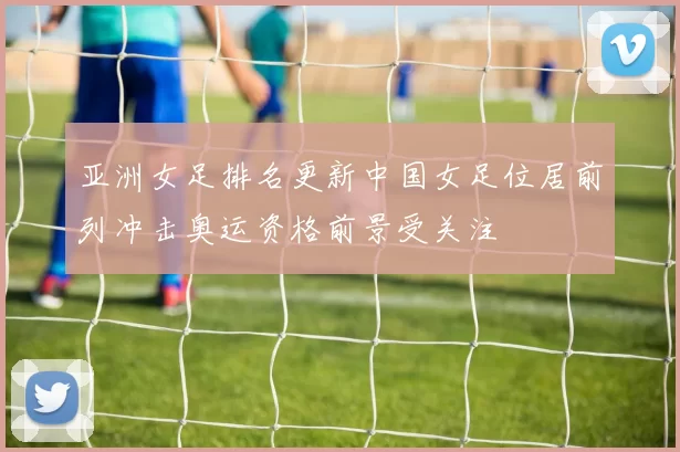 亚洲女足排名更新中国女足位居前列冲击奥运资格前景受关注
