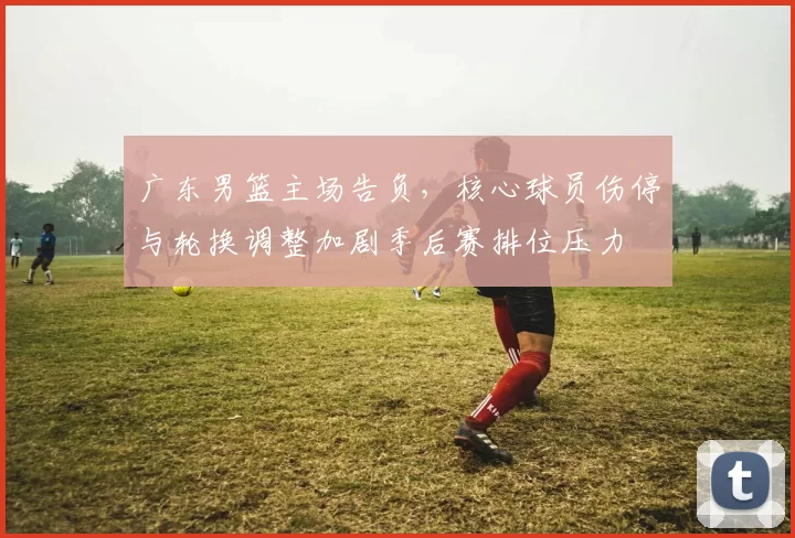 广东男篮主场告负,核心球员伤停与轮换调整加剧季后赛排位压力
