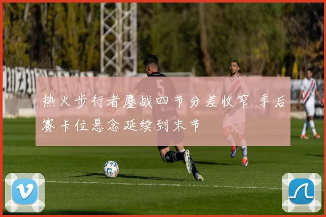 热火步行者鏖战四节分差收窄 季后赛卡位悬念延续到末节