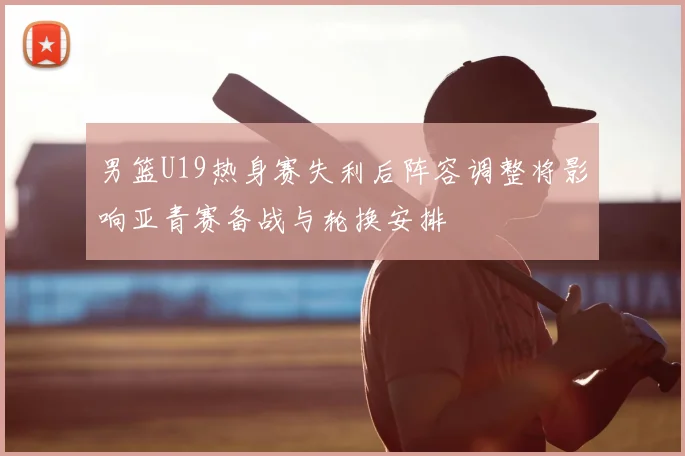 男篮U19热身赛失利后阵容调整将影响亚青赛备战与轮换安排