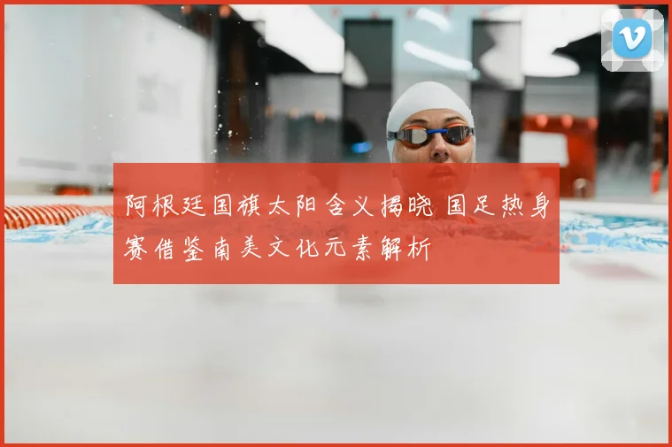 阿根廷国旗太阳含义揭晓 国足热身赛借鉴南美文化元素解析