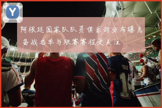 阿根廷国家队队员俱乐部分布曝光 备战名单与联赛赛程受关注