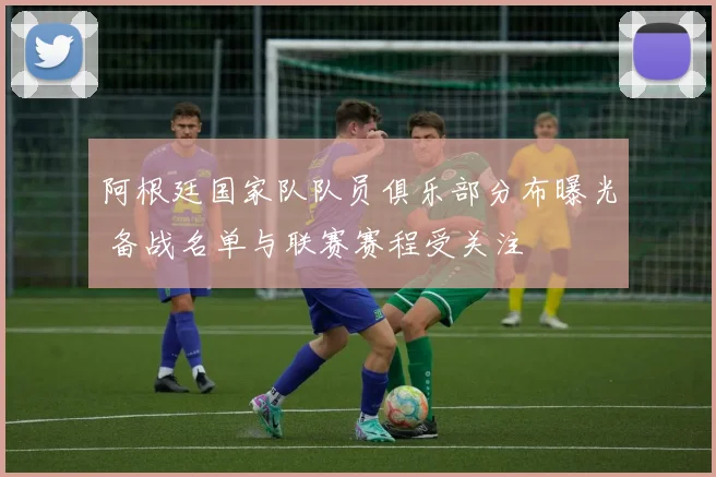 阿根廷国家队队员俱乐部分布曝光 备战名单与联赛赛程受关注